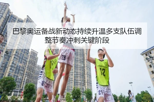 巴黎奥运备战新动态持续升温多支队伍调整节奏冲刺关键阶段 | feifanyule